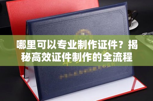 大荔哪里可以专业制作证件？揭秘高效证件制作的全流程