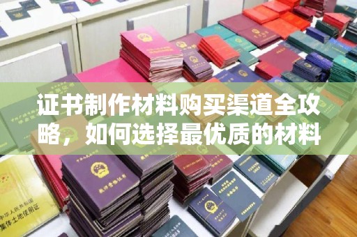 大荔证书制作材料购买渠道全攻略，如何选择最优质的材料